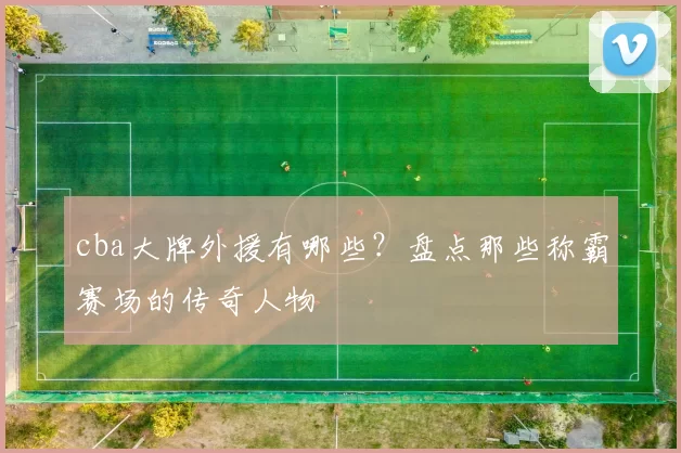 cba大牌外援有哪些？盘点那些称霸赛场的传奇人物