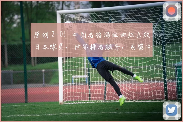 原创 2-0！中国名将满血回归击败日本球员，世界排名飙升，或爆冷夺冠