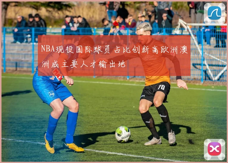 NBA现役国际球员占比创新高欧洲澳洲成主要人才输出地