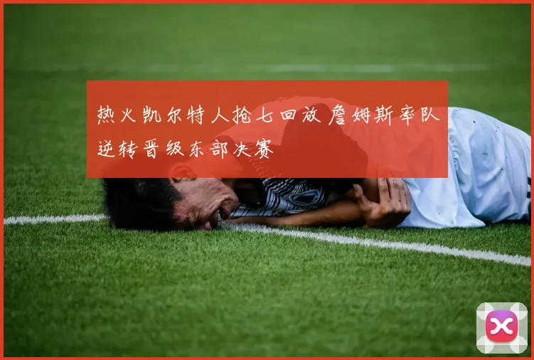 热火凯尔特人抢七回放 詹姆斯率队逆转晋级东部决赛