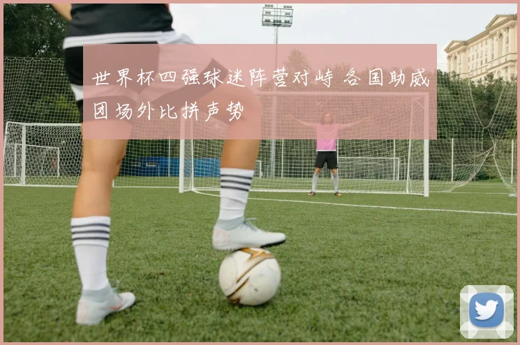 世界杯四强球迷阵营对峙 各国助威团场外比拼声势