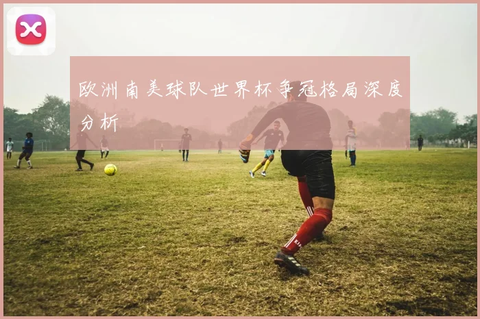 欧洲南美球队世界杯争冠格局深度分析