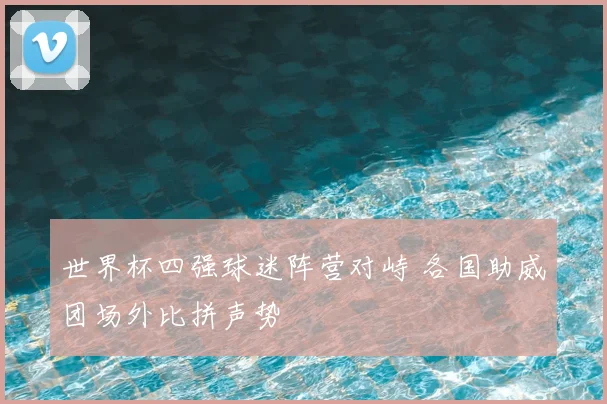 世界杯四强球迷阵营对峙 各国助威团场外比拼声势