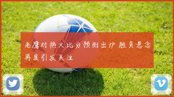 老鹰对热火比分预测出炉 胜负悬念再度引发关注